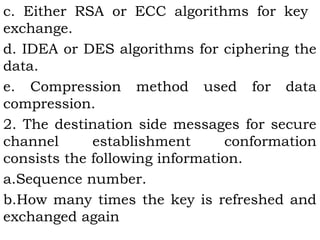 c. Either RSA or ECC algorithms for key 
exchange. 
d. IDEA or DES algorithms for ciphering the 
data. 
e. Compression method used for data 
compression. 
2. The destination side messages for secure 
channel establishment conformation 
consists the following information. 
a.Sequence number. 
b.How many times the key is refreshed and 
exchanged again 
 