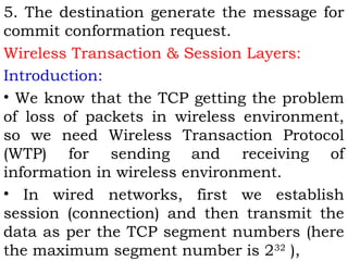 5. The destination generate the message for 
commit conformation request. 
Wireless Transaction & Session Layers: 
Introduction: 
• We know that the TCP getting the problem 
of loss of packets in wireless environment, 
so we need Wireless Transaction Protocol 
(WTP) for sending and receiving of 
information in wireless environment. 
• In wired networks, first we establish 
session (connection) and then transmit the 
data as per the TCP segment numbers (here 
the maximum segment number is 232 ), 
 