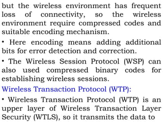 but the wireless environment has frequent 
loss of connectivity, so the wireless 
environment require compressed codes and 
suitable encoding mechanism. 
• Here encoding means adding additional 
bits for error detection and correction. 
• The Wireless Session Protocol (WSP) can 
also used compressed binary codes for 
establishing wireless sessions. 
Wireless Transaction Protocol (WTP): 
• Wireless Transaction Protocol (WTP) is an 
upper layer of Wireless Transaction Layer 
Security (WTLS), so it transmits the data to 
 