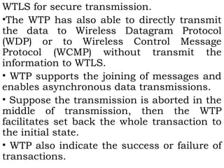 WTLS for secure transmission. 
•The WTP has also able to directly transmit 
the data to Wireless Datagram Protocol 
(WDP) or to Wireless Control Message 
Protocol (WCMP) without transmit the 
information to WTLS. 
• WTP supports the joining of messages and 
enables asynchronous data transmissions. 
• Suppose the transmission is aborted in the 
middle of transmission, then the WTP 
facilitates set back the whole transaction to 
the initial state. 
• WTP also indicate the success or failure of 
transactions. 
 