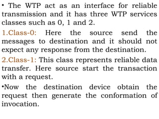 • The WTP act as an interface for reliable 
transmission and it has three WTP services 
classes such as 0, 1 and 2. 
1.Class-0: Here the source send the 
messages to destination and it should not 
expect any response from the destination. 
2.Class-1: This class represents reliable data 
transfer. Here source start the transaction 
with a request. 
•Now the destination device obtain the 
request then generate the conformation of 
invocation. 
 