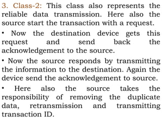 3. Class-2: This class also represents the 
reliable data transmission. Here also the 
source start the transaction with a request. 
• Now the destination device gets this 
request and send back the 
acknowledgement to the source. 
• Now the source responds by transmitting 
the information to the destination. Again the 
device send the acknowledgement to source. 
• Here also the source takes the 
responsibility of removing the duplicate 
data, retransmission and transmitting 
transaction ID. 
 