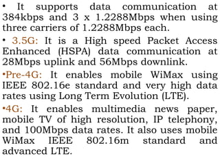 • It supports data communication at 
384kbps and 3 x 1.2288Mbps when using 
three carriers of 1.2288Mbps each. 
• 3.5G: It is a High speed Packet Access 
Enhanced (HSPA) data communication at 
28Mbps uplink and 56Mbps downlink. 
•Pre-4G: It enables mobile WiMax using 
IEEE 802.16e standard and very high data 
rates using Long Term Evolution (LTE). 
•4G: It enables multimedia news paper, 
mobile TV of high resolution, IP telephony, 
and 100Mbps data rates. It also uses mobile 
WiMax IEEE 802.16m standard and 
advanced LTE. 
 
