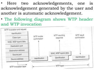 • Here two acknowledgements, one is 
acknowledgement generated by the user and 
another is automatic acknowledgement. 
• The following diagram shows WTP header 
and WTP invocation 
 