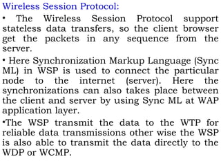 Wireless Session Protocol: 
• The Wireless Session Protocol support 
stateless data transfers, so the client browser 
get the packets in any sequence from the 
server. 
• Here Synchronization Markup Language (Sync 
ML) in WSP is used to connect the particular 
node to the internet (server). Here the 
synchronizations can also takes place between 
the client and server by using Sync ML at WAP 
application layer. 
•The WSP transmit the data to the WTP for 
reliable data transmissions other wise the WSP 
is also able to transmit the data directly to the 
WDP or WCMP. 
 