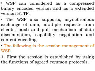 • WSP can considered as a compressed 
binary encoded version and as a extended 
version HTTP. 
• The WSP also supports, asynchronous 
exchange of data, multiple requests from 
clients, push and pull mechanism of data 
dissemination, capability negotiation and 
content encoding. 
• The following is the session management of 
WSP. 
1. First the session is established by using 
the functions of agreed common protocols. 
 