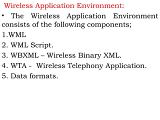 Wireless Application Environment: 
• The Wireless Application Environment 
consists of the following components; 
1.WML 
2. WML Script. 
3. WBXML – Wireless Binary XML. 
4. WTA - Wireless Telephony Application. 
5. Data formats. 
 