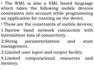 • The WML is also a XML based language 
which takes the following mobile devices 
constraints into account while programming 
an application for running on the device. 
• These are the constraints of mobile devices; 
1.Narrow band network connection with 
intermittent loss of connectivity. 
2.String parameterization and state 
management. 
3.Limited user input and output facility. 
4.Limited computational resources and 
memory. 
 