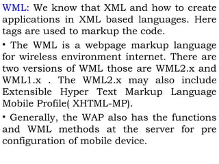 WML: We know that XML and how to create 
applications in XML based languages. Here 
tags are used to markup the code. 
• The WML is a webpage markup language 
for wireless environment internet. There are 
two versions of WML those are WML2.x and 
WML1.x . The WML2.x may also include 
Extensible Hyper Text Markup Language 
Mobile Profile( XHTML-MP). 
• Generally, the WAP also has the functions 
and WML methods at the server for pre 
configuration of mobile device. 
 