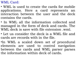 WML Card: 
• WML is used to create the cards for mobile 
applications. Here a card represents an 
interaction between the user and the deck 
contains the cards. 
• In WML all the information collected and 
managed in the form of deck and cards. The 
WML deck is save with file extension .wml. 
• Let us consider the deck is a WML file and 
cards are records with in the file. 
•In WML a scaled down set of procedural 
elements are used to control navigation 
between the cards and WML parser parses 
the information within deck of cards. 
 