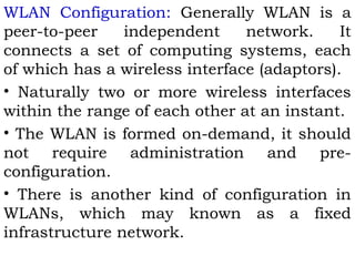 WLAN Configuration: Generally WLAN is a 
peer-to-peer independent network. It 
connects a set of computing systems, each 
of which has a wireless interface (adaptors). 
• Naturally two or more wireless interfaces 
within the range of each other at an instant. 
• The WLAN is formed on-demand, it should 
not require administration and pre-configuration. 
• There is another kind of configuration in 
WLANs, which may known as a fixed 
infrastructure network. 
 
