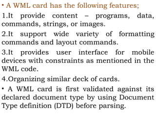 • A WML card has the following features; 
1.It provide content – programs, data, 
commands, strings, or images. 
2.It support wide variety of formatting 
commands and layout commands. 
3.It provides user interface for mobile 
devices with constraints as mentioned in the 
WML code. 
4.Organizing similar deck of cards. 
• A WML card is first validated against its 
declared document type by using Document 
Type definition (DTD) before parsing. 
 