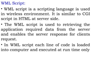 WML Script: 
• WML script is a scripting language is used 
in wireless environment. It is similar to CGI 
script in HTML at server side. 
• The WML script is used to retrieving the 
application required data from the server 
and enables the server response for clients 
request. 
• In WML script each line of code is loaded 
into computer and executed at run time only 
 