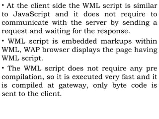 • At the client side the WML script is similar 
to JavaScript and it does not require to 
communicate with the server by sending a 
request and waiting for the response. 
• WML script is embedded markups within 
WML, WAP browser displays the page having 
WML script. 
• The WML script does not require any pre 
compilation, so it is executed very fast and it 
is compiled at gateway, only byte code is 
sent to the client. 
 