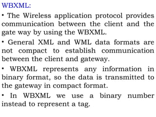 WBXML: 
• The Wireless application protocol provides 
communication between the client and the 
gate way by using the WBXML. 
• General XML and WML data formats are 
not compact to establish communication 
between the client and gateway. 
• WBXML represents any information in 
binary format, so the data is transmitted to 
the gateway in compact format. 
• In WBXML we use a binary number 
instead to represent a tag. 
 