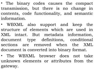• The binary codes causes the compact 
transmission, but there is no change in 
contents, code functionality, and semantic 
information. 
• WBXML also support and keep the 
structure of elements which are used in 
XML intact. But metadata information, 
document type definitions, conditional 
sections are removed when the XML 
document is converted into binary format. 
• The WBXML browser does not take 
unknown elements or attributes from the 
gateway. 
 