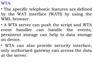 WTA: 
• The specific telephonic features are defined 
by the WAT interface (WATI) by using the 
WML browser. 
• A WTA server can push the script and WTA 
event handler can handle the events, 
persistent storage can help to data storage 
on device. 
• WTA can also provide security interface, 
only authorized gateway can access the data 
at the server. 
 