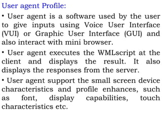 User agent Profile: 
• User agent is a software used by the user 
to give inputs using Voice User Interface 
(VUI) or Graphic User Interface (GUI) and 
also interact with mini browser. 
• User agent executes the WMLscript at the 
client and displays the result. It also 
displays the responses from the server. 
• User agent support the small screen device 
characteristics and profile enhances, such 
as font, display capabilities, touch 
characteristics etc. 
 