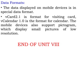 Data Formats: 
• The data displayed on mobile devices is in 
special data format. 
• vCard2.1 is format for visiting card, 
vCalendar 1.0 is the format for calendar. The 
mobile devices also support pictogram, 
which display small pictures of low 
resolution. 
END OF UNIT VIII 
