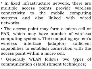 • In fixed infrastructure network, there are 
multiple access points provide wireless 
connectivity to the mobile computing 
systems and also linked with wired 
networks. 
• The access point may form a micro cell or 
PAN, which may have number of wireless 
computing systems. The computing system’s 
wireless interface (adaptor) sufficient 
capabilities to establish connection with the 
access point within a micro cell. 
• Generally WLAN follows two types of 
communication establishment techniques; 
 
