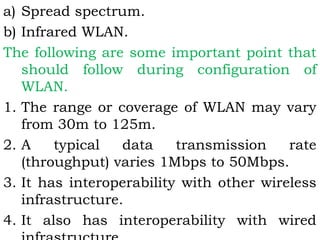 a) Spread spectrum. 
b) Infrared WLAN. 
The following are some important point that 
should follow during configuration of 
WLAN. 
1. The range or coverage of WLAN may vary 
from 30m to 125m. 
2. A typical data transmission rate 
(throughput) varies 1Mbps to 50Mbps. 
3. It has interoperability with other wireless 
infrastructure. 
4. It also has interoperability with wired 
infrastructure. 
 