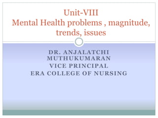 DR. ANJALATCHI
MUTHUKUMARAN
VICE PRINCIPAL
ERA COLLEGE OF NURSING
Unit-VIII
Mental Health problems , magnitude,
trends, issues
 