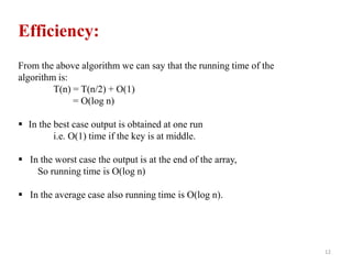 12
Efficiency:
From the above algorithm we can say that the running time of the
algorithm is:
T(n) = T(n/2) + Ο(1)
= Ο(log n)
 In the best case output is obtained at one run
i.e. Ο(1) time if the key is at middle.
 In the worst case the output is at the end of the array,
So running time is Ο(log n)
 In the average case also running time is Ο(log n).
 