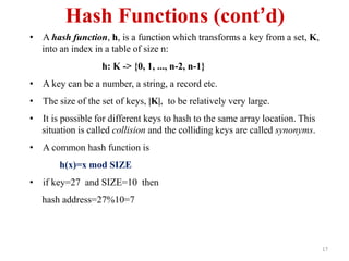 17
Hash Functions (cont’d)
• A hash function, h, is a function which transforms a key from a set, K,
into an index in a table of size n:
h: K -> {0, 1, ..., n-2, n-1}
• A key can be a number, a string, a record etc.
• The size of the set of keys, |K|, to be relatively very large.
• It is possible for different keys to hash to the same array location. This
situation is called collision and the colliding keys are called synonyms.
• A common hash function is
h(x)=x mod SIZE
• if key=27 and SIZE=10 then
hash address=27%10=7
 