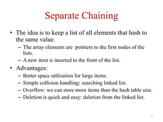 21
Separate Chaining
• The idea is to keep a list of all elements that hash to
the same value.
– The array elements are pointers to the first nodes of the
lists.
– A new item is inserted to the front of the list.
• Advantages:
– Better space utilization for large items.
– Simple collision handling: searching linked list.
– Overflow: we can store more items than the hash table size.
– Deletion is quick and easy: deletion from the linked list.
 