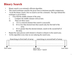 5
Binary Search
• Binary search is an extremely efficient algorithm.
• This search technique searches the given item in minimum possible comparisons.
• To do this binary search, first we need to sort the a elements. The logic behind this
technique is given below:
i. First find the middle element of the array
ii. Compare the middle element with an item.
iii. There are three cases:
a. If it is a desired element then search is successful
b. If it is less than desired item then search only the first half of the
array.
c. If it is greater than the desired element, search in the second half of
the array.
• Repeat the same process until element is found or exhausts in the search area.
• In this algorithm every time we are reducing the search area.
 