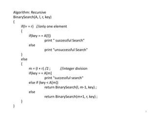 7
Algorithm: Recursive
BinarySearch(A, l, r, key)
{
if(l= = r) //only one element
{
if(key = = A[l])
print " successful Search"
else
print "unsuccessful Search"
}
else
{
m = (l + r) /2 ; //integer division
if(key = = A[m]
print "successful search"
else if (key < A[m])
return BinarySearch(l, m-1, key) ;
else
return BinarySearch(m+1, r, key) ;
}
}
 