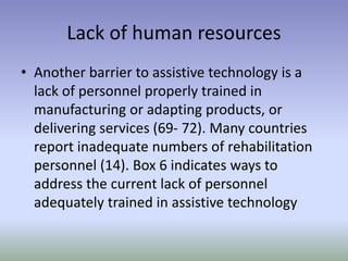 Lack of human resources
• Another barrier to assistive technology is a
lack of personnel properly trained in
manufacturing or adapting products, or
delivering services (69- 72). Many countries
report inadequate numbers of rehabilitation
personnel (14). Box 6 indicates ways to
address the current lack of personnel
adequately trained in assistive technology
 