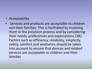 • Acceptability
• Services and products are acceptable to children
and their families. This is facilitated by involving
them in the provision process and by considering
their needs, preferences and expectations (38).
Factors such as efficiency, reliability, simplicity,
safety, comfort and aesthetics should be taken
into account to ensure that devices and related
services are acceptable to children and their
families
 