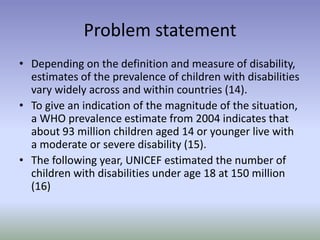 Problem statement
• Depending on the definition and measure of disability,
estimates of the prevalence of children with disabilities
vary widely across and within countries (14).
• To give an indication of the magnitude of the situation,
a WHO prevalence estimate from 2004 indicates that
about 93 million children aged 14 or younger live with
a moderate or severe disability (15).
• The following year, UNICEF estimated the number of
children with disabilities under age 18 at 150 million
(16)
 