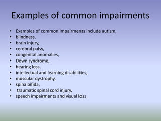 Examples of common impairments
• Examples of common impairments include autism,
• blindness,
• brain injury,
• cerebral palsy,
• congenital anomalies,
• Down syndrome,
• hearing loss,
• intellectual and learning disabilities,
• muscular dystrophy,
• spina bifida,
• traumatic spinal cord injury,
• speech impairments and visual loss
 
