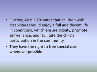 • Further, Article 23 states that children with
disabilities should enjoy a full and decent life
in conditions, which ensure dignity, promote
self-reliance, and facilitate the child’s
participation in the community.
• They have the right to free special care
whenever possible.
 