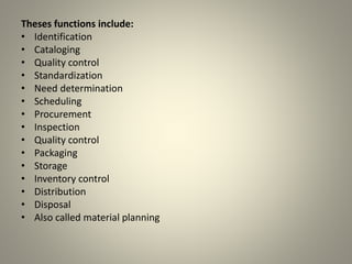 Theses functions include:
• Identification
• Cataloging
• Quality control
• Standardization
• Need determination
• Scheduling
• Procurement
• Inspection
• Quality control
• Packaging
• Storage
• Inventory control
• Distribution
• Disposal
• Also called material planning
 