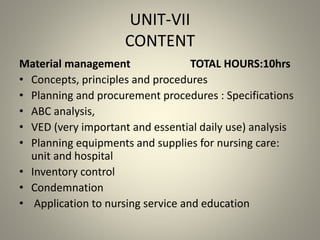UNIT-VII
CONTENT
Material management TOTAL HOURS:10hrs
• Concepts, principles and procedures
• Planning and procurement procedures : Specifications
• ABC analysis,
• VED (very important and essential daily use) analysis
• Planning equipments and supplies for nursing care:
unit and hospital
• Inventory control
• Condemnation
• Application to nursing service and education
 
