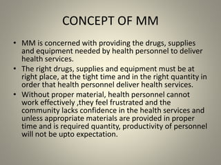 CONCEPT OF MM
• MM is concerned with providing the drugs, supplies
and equipment needed by health personnel to deliver
health services.
• The right drugs, supplies and equipment must be at
right place, at the tight time and in the right quantity in
order that health personnel deliver health services.
• Without proper material, health personnel cannot
work effectively ,they feel frustrated and the
community lacks confidence in the health services and
unless appropriate materials are provided in proper
time and is required quantity, productivity of personnel
will not be upto expectation.
 