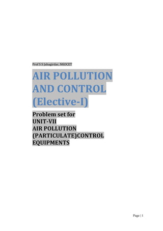 Prof S S Jahagirdar, NKOCET

AIR POLLUTION
AND CONTROL
(Elective-I)
Problem set for
UNIT-VII
AIR POLLUTION
(PARTICULATE)CONTROL
EQUIPMENTS

Page | 1

 