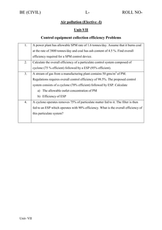 BE (CIVIL)

L-

ROLL NO-

Air pollution (Elective -I)
Unit-VII
Control equipment collection efficiency Problems
1.

A power plant has allowable SPM rate of 1.6 tonnes/day. Assume that it burns coal
at the rate of 3800 tonnes/day and coal has ash content of 4.5 %. Find overall
efficiency required for a SPM control device.

2.

Calculate the overall efficiency of a particulate control system composed of
cyclone (75 % efficient) followed by a ESP (95% efficient).

3.

A stream of gas from a manufacturing plant contains 50 gms/m3 of PM.
Regulations requires overall control efficiency of 98.5%. The proposed control
system consists of a cyclone (70% efficient) followed by ESP. Calculate
a) The allowable outlet concentration of PM
b) Efficiency of ESP

4.

A cyclone operates removes 75% of particulate matter fed to it. The filter is then
fed to an ESP which operates with 90% efficiency. What is the overall efficiency of
this particulate system?

Unit- VII

 