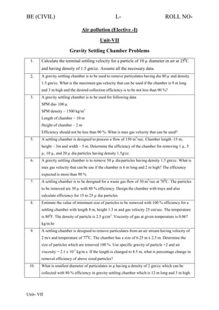 BE (CIVIL)

L-

ROLL NO-

Air pollution (Elective -I)
Unit-VII
Gravity Settling Chamber Problems
1.

Calculate the terminal settling velocity for a particle of 10 µ diameter in air at 250C
and having density of 1.5 gm/cc. Assume all the necessary data.

2.

A gravity settling chamber is to be used to remove particulates having dia 80 µ and density
1.5 gm/cc. What is the maximum gas velocity that can be used if the chamber is 9 m long
and 3 m high and the desired collection efficiency is to be not less than 90 %?

3.

A gravity settling chamber is to be used for following data
SPM dia- 100 µ
SPM density – 1500 kg/m3
Length of chamber – 10 m
Height of chamber – 2 m
Efficiency should not be less than 90 %. What is max gas velocity that can be used?

5.

A settling chamber is designed to process a flow of 150 m3/sec. Chamber length -15 m,
height – 3m and width – 5 m. Determine the efficiency of the chamber for removing 1 µ, 5
µ, 10 µ, and 20 µ dia particles having density 1.5 g/cc.

6.

A gravity settling chamber is to remove 50 µ dia particles having density 1.5 gm/cc. What is
max gas velocity that can be use if the chamber is 6 m long and 2 m high? The efficiency
expected is more than 90 %

7.

A settling chamber is to be designed for a waste gas flow of 30 m3/sec at 700C. The particles
to be removed are 30 µ with 80 % efficiency. Design the chamber with trays and also
calculate efficiency for 15 to 25 µ dia particles

8.

Estimate the value of minimum size of particles to be removed with 100 % efficiency for a
settling chamber with length 8 m, height 1.3 m and gas velocity 25 cm/sec. The temperature
is 800F. The density of particle is 2.5 g/cm3. Viscosity of gas at given temperature is 0.067
kg/m.hr.

9.

A settling chamber is designed to remove particulates from an air stream having velocity of
2 m/s and temperature of 770C. The chamber has a size of 6.25 m x 2.5 m. Determine the
size of particles which are removed 100 %. Use specific gravity of particle =2 and air
viscosity = 2.1 x 10-5 kg/m.s. If the length is changed to 8.5 m, what is percentage change in
removal efficiency of above sized particles?

10.

What is smallest diameter of particulates in µ having a density of 2 gm/cc which can be
collected with 80 % efficiency in gravity settling chamber which is 12 m long and 3 m high.

Unit- VII

 