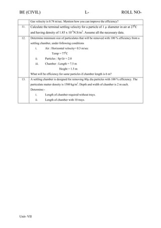 BE (CIVIL)

L-

ROLL NO-

Gas velocity is 0.78 m/sec. Mention how you can improve the efficiency?
11.

Calculate the terminal settling velocity for a particle of 1 µ diameter in air at 270C
and having density of 1.85 x 10-5N.S/m2. Assume all the necessary data.

12.

Determine minimum size of particulates that will be removed with 100 % efficiency from a
settling chamber, under following conditions
i.

Air : Horizontal velocity= 0.3 m/sec
Temp = 770C

ii.

Particles : Sp Gr = 2.0

iii.

Chamber : Length = 7.5 m
Height = 1.5 m

What will be efficiency for same particles if chamber length is 6 m?
13.

A settling chamber is designed for removing 80µ dia particles with 100 % efficiency. The
particulate matter density is 1500 kg/m3. Depth and width of chamber is 2 m each.
Determine:i.
ii.

Unit- VII

Length of chamber required without trays.
Length of chamber with 10 trays.

 