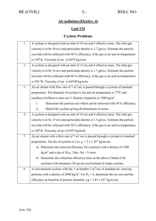 BE (CIVIL)

L-

ROLL NO-

Air pollution (Elective -I)
Unit-VII
Cyclone Problems
1.

A cyclone is designed with an inlet of 10 cm and 5 effective turns. The inlet gas
velocity is to be 10 m/s and particulate density is 1.7 gm/cc. Estimate the particle
size that will be collected with 50 % efficiency, if the gas is air and its temperature
is 3500 K. Viscosity of air is 0.075 kg/m.hr

2.

A cyclone is designed with an inlet of 13 cm and 4 effective turns. The inlet gas
velocity is to be 16 m/s and particulate density is 1.7 gm/cc. Estimate the particle
size that will be collected with 60 % efficiency, if the gas is air and its temperature
is 350 0K. Viscosity of air is 0.0748 kg/m.hr

3.

An air stream with flow rate of 7 m3/sec is passed through a cyclone of standard
proportions. The diameter of cyclone is 2m and air temperature is 770C and
numbers of effective turns are 5. Density of particle is 1500 kg/m3
i.
ii.

4.

Determine the particle size which can be removed with 50 % efficiency.
Sketch the cyclone giving all dimensions in meter.

A cyclone is designed with an inlet of 10 cm and 4 effective turns. The inlet gas
velocity is to be 15 m/s and particulate density is 1.5 gm/cc. Estimate the particle
size that will be collected with 50 % efficiency, if the gas is air and its temperature
is 3500 K. Viscosity of air is 0.075 kg/m.hr.

5.

An air stream with a flow rate of 7 m3/sec is passed through a cyclone of standard
proportions. The dia of cyclone is 2 m. µ = 2.1 x 10-5 kg/m-sec.
a) Determine the removal efficiency for a particle with a density of 1500
kg/m3 and a dia of 10 µ. Take Ne = 5 turns
b) Determine the collection efficiency base on the above if bank of 64

cyclones with diameters 24 cm are used instead of single cyclone.
6.

A conventional cyclone with dia. 1 m handles 3 m3/sec of standard air, carrying
particles with a density of 2000 kg/m3. For Ne = 6, determine the cut size and the
efficiency as function of particle diameter. µg = 1.81 x 10-5 kg/m-sec

Unit- VII

 