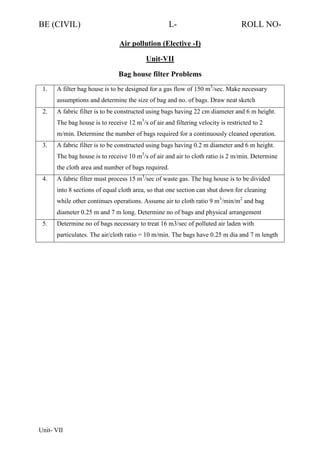 BE (CIVIL)

L-

ROLL NO-

Air pollution (Elective -I)
Unit-VII
Bag house filter Problems
1.

A filter bag house is to be designed for a gas flow of 150 m3/sec. Make necessary
assumptions and determine the size of bag and no. of bags. Draw neat sketch

2.

A fabric filter is to be constructed using bags having 22 cm diameter and 6 m height.
The bag house is to receive 12 m3/s of air and filtering velocity is restricted to 2
m/min. Determine the number of bags required for a continuously cleaned operation.

3.

A fabric filter is to be constructed using bags having 0.2 m diameter and 6 m height.
The bag house is to receive 10 m3/s of air and air to cloth ratio is 2 m/min. Determine
the cloth area and number of bags required.

4.

A fabric filter must process 15 m3/sec of waste gas. The bag house is to be divided
into 8 sections of equal cloth area, so that one section can shut down for cleaning
while other continues operations. Assume air to cloth ratio 9 m3/min/m2 and bag
diameter 0.25 m and 7 m long. Determine no of bags and physical arrangement

5.

Determine no of bags necessary to treat 16 m3/sec of polluted air laden with
particulates. The air/cloth ratio = 10 m/min. The bags have 0.25 m dia and 7 m length

Unit- VII

 