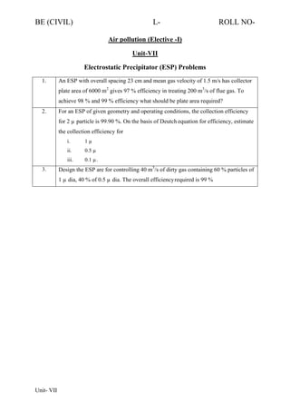 BE (CIVIL)

L-

ROLL NO-

Air pollution (Elective -I)
Unit-VII
Electrostatic Precipitator (ESP) Problems
1.

An ESP with overall spacing 23 cm and mean gas velocity of 1.5 m/s has collector
plate area of 6000 m2 gives 97 % efficiency in treating 200 m3/s of flue gas. To
achieve 98 % and 99 % efficiency what should be plate area required?

2.

For an ESP of given geometry and operating conditions, the collection efficiency
for 2 µ particle is 99.90 %. On the basis of Deutch equation for efficiency, estimate
the collection efficiency for
i.
ii.

0.5 µ

iii.
3.

1µ

0.1 µ.

Design the ESP are for controlling 40 m3/s of dirty gas containing 60 % particles of
1 µ dia, 40 % of 0.5 µ dia. The overall efficiency required is 99 %

Unit- VII

 