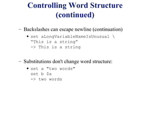 Controlling Word Structure
            (continued)
– Backslashes can escape newline (continuation)
   • set aLongVariableNameIsUnusual 
     “This is a string”
     -> This is a string


– Substitutions don't change word structure:
   • set a "two words"
     set b $a
     -> two words
 