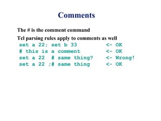 Comments
The # is the comment command
Tcl parsing rules apply to comments as well
 set a 22; set b 33                   <- OK
 # this is a comment                  <- OK
 set a 22 # same thing?               <- Wrong!
 set a 22 ;# same thing               <- OK
 