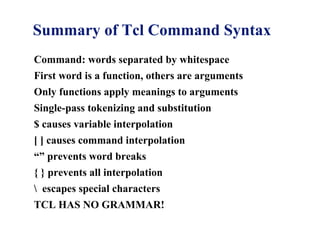 Summary of Tcl Command Syntax
Command: words separated by whitespace
First word is a function, others are arguments
Only functions apply meanings to arguments
Single-pass tokenizing and substitution
$ causes variable interpolation
[ ] causes command interpolation
“” prevents word breaks
{ } prevents all interpolation
 escapes special characters
TCL HAS NO GRAMMAR!
 