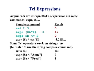 Tcl Expressions
Arguments are interpretted as expressions in some
commands: expr, if, ...
    Sample command                Result
    set b 5                       5
    expr ($b*4) - 3               17
    expr $b <= 2                  0
    expr {$b * cos(4)}            -3.268…
Some Tcl operators work on strings too
(but safer to use the string compare command)
    set a Bill                    Bill
    expr {$a < "Anne"}            0
    expr {$a < "Fred"}            1
 